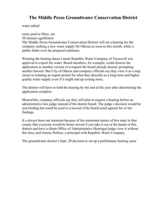 The Middle Pecos Groundwater Conservation District
water edited
corey paul to Mary, me
50 minutes agoDetails
The Middle Pecos Groundwater Conservation District will set a hearing for the
company seeking a new water supply for Odessa as soon as this month, while a
public battle over the proposal continues.
Winning the hearing doesn t mean Republic Water Company of Texaswill win
approval to export the water. Board members, for example, could dismiss the
application as another version of a request the board already denied, prompting
another lawsuit. But City of Odessa and company officials say they view it as a step
closer to winning an export permit for what they describe as a long term and higher
quality water supply even if it might end up costing more.
The district will have to hold the hearing by the end of the year after determining the
application complete.
Meanwhile, company officials say they still plan to request a hearing before an
administrative law judge instead of the district board. The judge s decision would be
non binding but could be used in a lawsuit if the board acted against his or her
findings.
It s always been our intention because of the emotional nature of this topic in that
county that everyone would be better served if you take it out of the hands of this
district and have a (State Office of Administrative Hearings) judge view it without
this lens, said Jimmy Perkins, a principal with Republic Water Company.
The groundwater district s Sept. 20 decision to set up a preliminary hearing came
 