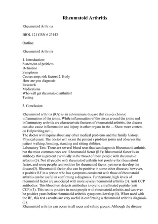 Rheumatoid Arthritis
Rheumatoid Arthritis
BIOL 121 CRN # 23143
Outline:
Rheumatoid Arthritis
1. Introduction:
Statement of problem
Definition
Symptoms
Causes amp; risk factors 2. Body
How are you diagnosis
Research
Medications
Who will get rheumatoid arthritis?
Testing
3. Conclusion
Rheumatoid arthritis (RA) is an autoimmune disease that causes chronic
inflammation of the joints. While inflammation of the tissue around the joints and
inflammatory arthritis are characteristic features of rheumatoid arthritis, the disease
can also cause inflammation and injury in other organs in the ... Show more content
on Helpwriting.net ...
The doctor will inquire about any other medical problems and the family history.
Physical exam: The doctor will exam the patient s problem joints and observes the
patient walking, bending, standing and sitting abilities.
Laboratory Test: There are several blood tests that can diagnosis Rheumatoid arthritis
but the most common ones are: Rheumatoid factor (RF): Rheumatoid factor is an
antibody that is present eventually in the blood of most people with rheumatoid
arthritis (3). Not all people with rheumatoid arthritis test positive for rheumatoid
factor, and some people test positive for rheumatoid factor, yet never develop the
disease(3). Rheumatoid factor also can be positive in some other diseases; however,
a positive RF in a person who has symptoms consistent with those of rheumatoid
arthritis can be useful in confirming a diagnosis. Furthermore, high levels of
rheumatoid factor are associated with more severe rheumatoid arthritis (3). Anti CCP
antibodies: This blood test detects antibodies to cyclic citrullinated peptide (anti
CCP) (3). This test is positive in most people with rheumatoid arthritis and can even
be positive years before rheumatoid arthritis symptoms develop (4). When used with
the RF, this test s results are very useful in confirming a rheumatoid arthritis diagnosis
(3).
Rheumatoid arthritis can occur in all races and ethnic groups. Although the disease
 