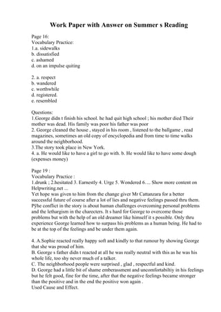 Work Paper with Answer on Summer s Reading
Page 16:
Vocabulary Practice:
1.a. sidewalks
b. dissatisfied
c. ashamed
d. on an impulse quiting
2. a. respect
b. wandered
c. worthwhile
d. registered.
e. resembled
Questions:
1.George didn t finish his school. he had quit high school ; his mother died Their
mother was dead. His family was poor his father was poor
2. George cleaned the house , stayed in his room , listened to the ballgame , read
magazines, sometimes an old copy of encyclopedia and from time to time walks
around the neighborhood.
3.The story took place in New York.
4. a. He would like to have a girl to go with. b. He would like to have some dough
(expenses money)
Page 19 :
Vocabulary Practice :
1.drunk ; 2.hesitated 3. Earnestly 4. Urge 5. Wondered 6.... Show more content on
Helpwriting.net ...
Yet hope was given to him from the change giver Mr Cattanzara for a better
successful future of course after a lot of lies and negative feelings passed thru them.
Рўhe conflict in the story is about human challenges overcoming personal problems
and the lethargism in the charecters. It s hard for George to overcome those
problems but with the help of an old dreamer like himself it s possible. Only thru
experience George learned how to surpass his problems as a human being. He had to
be at the top of the feelings and be under them again.
4. A.Sophie reacted really happy soft and kindly to that rumour by showing George
that she was proud of him.
B. George s father didn t reacted at all he was really neutral with this as he was his
whole life, too shy never much of a talker.
C. The neighborhood people were surprised , glad , respectful and kind.
D. George had a little bit of shame emberassment and uncomfortabiltiy in his feelings
but he felt good, fine for the time, after that the negative feelings became stronger
than the positive and in the end the positive won again .
Used Cause and Effect.
 