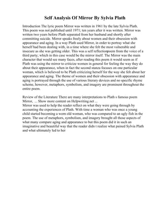 Self Analysis Of Mirror By Sylvia Plath
Introduction The lyric poem Mirror was written in 1961 by the late Sylvia Plath.
This poem was not published until 1971; ten years after it was written. Mirror was
written two years before Plath separated from her husband and shortly after
committing suicide. Mirror speaks freely about women and their obsession with
appearance and aging. In a way Plath used Mirror, in order to portray what she
herself had been dealing with, in a time where she felt the most vulnerable and
insecure as she was getting older. This was a self reflectionpoem from the voice of a
third party; which in this case would be the mirror itself. The Mirror was the main
character that would see many faces, after reading this poem it would seem as if
Plath was using the mirror to criticize women in general for feeling the way they do
about their appearance, when in fact the second stanza focuses on one particular
woman, which is believed to be Plath criticizing herself for the way she felt about her
appearance and aging. The theme of women and their obsession with appearance and
aging is portrayed through the use of various literary devices and no specific rhyme
scheme, however, metaphors, symbolism, and imagery are prominent throughout the
entire poem.
Review of the Literature There are many interpretations to Plath s famous poem
Mirror, ... Show more content on Helpwriting.net ...
Mirror was used to help the reader reflect on what they were going through by
accounting the experiences of Plath. With time a woman who was once a young
child started becoming a worn old woman, who was compared to an ugly fish in the
poem. The use of metaphors, symbolism, and imagery brought all those aspects of
what many compare aging and appearance to but this poem did it in such an
imaginative and beautiful way that the reader didn t realize what pained Sylvia Plath
and what ultimately led to her
 