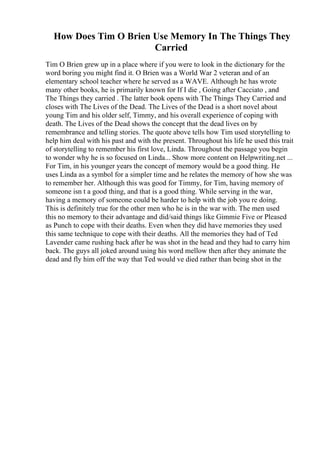 How Does Tim O Brien Use Memory In The Things They
Carried
Tim O Brien grew up in a place where if you were to look in the dictionary for the
word boring you might find it. O Brien was a World War 2 veteran and of an
elementary school teacher where he served as a WAVE. Although he has wrote
many other books, he is primarily known for If I die , Going after Cacciato , and
The Things they carried . The latter book opens with The Things They Carried and
closes with The Lives of the Dead. The Lives of the Dead is a short novel about
young Tim and his older self, Timmy, and his overall experience of coping with
death. The Lives of the Dead shows the concept that the dead lives on by
remembrance and telling stories. The quote above tells how Tim used storytelling to
help him deal with his past and with the present. Throughout his life he used this trait
of storytelling to remember his first love, Linda. Throughout the passage you begin
to wonder why he is so focused on Linda... Show more content on Helpwriting.net ...
For Tim, in his younger years the concept of memory would be a good thing. He
uses Linda as a symbol for a simpler time and he relates the memory of how she was
to remember her. Although this was good for Timmy, for Tim, having memory of
someone isn t a good thing, and that is a good thing. While serving in the war,
having a memory of someone could be harder to help with the job you re doing.
This is definitely true for the other men who he is in the war with. The men used
this no memory to their advantage and did/said things like Gimmie Five or Pleased
as Punch to cope with their deaths. Even when they did have memories they used
this same technique to cope with their deaths. All the memories they had of Ted
Lavender came rushing back after he was shot in the head and they had to carry him
back. The guys all joked around using his word mellow then after they animate the
dead and fly him off the way that Ted would ve died rather than being shot in the
 
