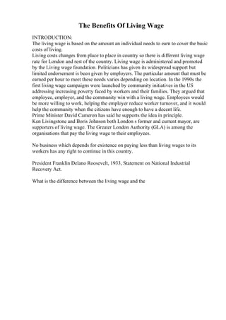 The Benefits Of Living Wage
INTRODUCTION:
The living wage is based on the amount an individual needs to earn to cover the basic
costs of living.
Living costs changes from place to place in country so there is different living wage
rate for London and rest of the country. Living wage is administered and promoted
by the Living wage foundation. Politicians has given its widespread support but
limited endorsement is been given by employers. The particular amount that must be
earned per hour to meet these needs varies depending on location. In the 1990s the
first living wage campaigns were launched by community initiatives in the US
addressing increasing poverty faced by workers and their families. They argued that
employee, employer, and the community win with a living wage. Employees would
be more willing to work, helping the employer reduce worker turnover, and it would
help the community when the citizens have enough to have a decent life.
Prime Minister David Cameron has said he supports the idea in principle.
Ken Livingstone and Boris Johnson both London s former and current mayor, are
supporters of living wage. The Greater London Authority (GLA) is among the
organisations that pay the living wage to their employees.
No business which depends for existence on paying less than living wages to its
workers has any right to continue in this country.
President Franklin Delano Roosevelt, 1933, Statement on National Industrial
Recovery Act.
What is the difference between the living wage and the
 