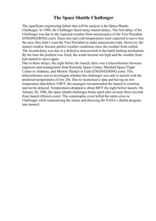 The Space Shuttle Challenger
The significant engineering failure that will be analyze is the Space Shuttle
Challenger. In 1986, the Challenger faced many launch delays. The first delay of the
Challenger was due to the expected weather front and presence of the Vice President
(ENGINEERING.com). Since rain and cold temperatures were expected to move into
the area, they didn t want the Vice President to make unnecessary trips. However, the
launch window became perfect weather conditions since the weather front stalled.
The second delay was due to a defective microswitch in the hatch locking mechanism.
By the time the problem was fixed, the winds became too high and the weather front
had started to move again.
Due to these delays, the night before the launch, there was a teleconference between
engineers and management from Kennedy Space Center, Marshall Space Flight
Center in Alabama, and Morton Thiokol in Utah (ENGINEERING.com). This
teleconference was to investigate whether the challenger was safe to launch with the
predicted temperatures of low 20s. Due to inconclusive data and having no low
temperature data below 53В°F, the managers recommended the launch to continue
and not be delayed. Temperatures dropped to about 8В°F the night before launch. On
January 28, 1986, the space shuttle challenger broke apart after seventy three seconds
from launch (History.com). This catastrophic event killed the entire crew in
Challenger while traumatizing the nation and throwing the NASA s shuttle program
into turmoil.
 