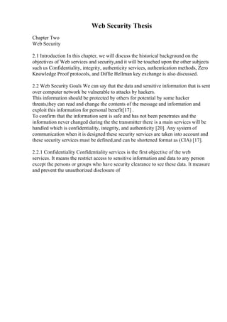 Web Security Thesis
Chapter Two
Web Security
2.1 Introduction In this chapter, we will discuss the historical background on the
objectives of Web services and security,and it will be touched upon the other subjects
such us Confidentiality, integrity, authenticity services, authentication methods, Zero
Knowledge Proof protocols, and Diffie Hellman key exchange is also discussed.
2.2 Web Security Goals We can say that the data and sensitive information that is sent
over computer network be vulnerable to attacks by hackers.
This information should be protected by others for potential by some hacker
threats,they can read and change the contents of the message and information and
exploit this information for personal benefit[17] .
To confirm that the information sent is safe and has not been penetrates and the
information never changed during the the transmitter there is a main services will be
handled which is confidentiality, integrity, and authenticity [20]. Any system of
communication when it is designed these security services are taken into account and
these security services must be defined,and can be shortened format as (CIA) [17].
2.2.1 Confidentiality Confidentiality services is the first objective of the web
services. It means the restrict access to sensitive information and data to any person
except the persons or groups who have security clearance to see these data. It measure
and prevent the unauthorized disclosure of
 