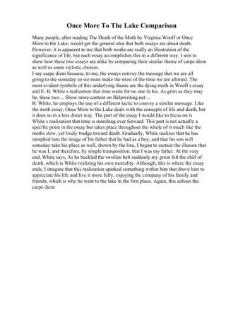 Once More To The Lake Comparison
Many people, after reading The Death of the Moth by Virginia Woolf or Once
More to the Lake, would get the general idea that both essays are about death.
However, it is apparent to me that both works are really an illustration of the
significance of life, but each essay accomplishes this in a different way. I aim to
show how these two essays are alike by comparing their similar theme of carpe diem
as well as some stylistic choices.
I say carpe diem because, to me, the essays convey the message that we are all
going to die someday so we must make the most of the time we are allotted. The
most evident symbols of this underlying theme are the dying moth in Woolf s essay
and E. B. White s realization that time waits for no one in his. As grim as they may
be, these two ... Show more content on Helpwriting.net ...
B. White, he employs the use of a different tactic to convey a similar message. Like
the moth essay, Once More to the Lake deals with the concepts of life and death, but
it does so in a less direct way. The part of the essay I would like to focus on is
White s realization that time is marching ever forward. This part is not actually a
specific point in the essay but takes place throughout the whole of it much like the
moths slow, yet lively trudge toward death. Gradually, White realizes that he has
morphed into the image of his father that he had as a boy, and that his son will
someday take his place as well, shown by the line, I began to sustain the illusion that
he was I, and therefore, by simple transposition, that I was my father. At the very
end, White says, As he buckled the swollen belt suddenly my groin felt the chill of
death, which is White realizing his own mortality. Although, this is where the essay
ends, I imagine that this realization sparked something within him that drove him to
appreciate his life and live it more fully, enjoying the company of his family and
friends, which is why he went to the lake in the first place. Again, this echoes the
carpe diem
 
