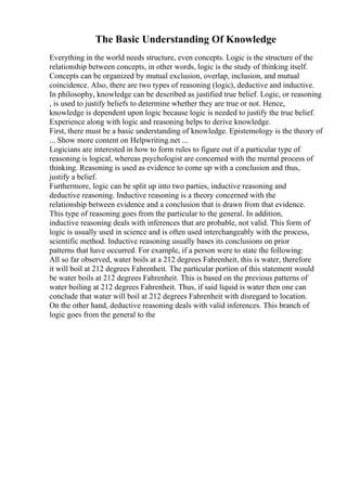 The Basic Understanding Of Knowledge
Everything in the world needs structure, even concepts. Logic is the structure of the
relationship between concepts, in other words, logic is the study of thinking itself.
Concepts can be organized by mutual exclusion, overlap, inclusion, and mutual
coincidence. Also, there are two types of reasoning (logic), deductive and inductive.
In philosophy, knowledge can be described as justified true belief. Logic, or reasoning
, is used to justify beliefs to determine whether they are true or not. Hence,
knowledge is dependent upon logic because logic is needed to justify the true belief.
Experience along with logic and reasoning helps to derive knowledge.
First, there must be a basic understanding of knowledge. Epistemology is the theory of
... Show more content on Helpwriting.net ...
Logicians are interested in how to form rules to figure out if a particular type of
reasoning is logical, whereas psychologist are concerned with the mental process of
thinking. Reasoning is used as evidence to come up with a conclusion and thus,
justify a belief.
Furthermore, logic can be split up into two parties, inductive reasoning and
deductive reasoning. Inductive reasoning is a theory concerned with the
relationship between evidence and a conclusion that is drawn from that evidence.
This type of reasoning goes from the particular to the general. In addition,
inductive reasoning deals with inferences that are probable, not valid. This form of
logic is usually used in science and is often used interchangeably with the process,
scientific method. Inductive reasoning usually bases its conclusions on prior
patterns that have occurred. For example, if a person were to state the following:
All so far observed, water boils at a 212 degrees Fahrenheit, this is water, therefore
it will boil at 212 degrees Fahrenheit. The particular portion of this statement would
be water boils at 212 degrees Fahrenheit. This is based on the previous patterns of
water boiling at 212 degrees Fahrenheit. Thus, if said liquid is water then one can
conclude that water will boil at 212 degrees Fahrenheit with disregard to location.
On the other hand, deductive reasoning deals with valid inferences. This branch of
logic goes from the general to the
 