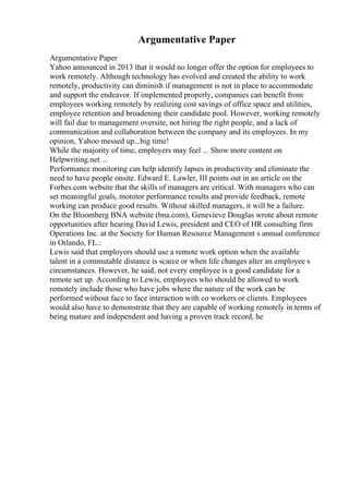 Argumentative Paper
Argumentative Paper
Yahoo announced in 2013 that it would no longer offer the option for employees to
work remotely. Although technology has evolved and created the ability to work
remotely, productivity can diminish if management is not in place to accommodate
and support the endeavor. If implemented properly, companies can benefit from
employees working remotely by realizing cost savings of office space and utilities,
employee retention and broadening their candidate pool. However, working remotely
will fail due to management oversite, not hiring the right people, and a lack of
communication and collaboration between the company and its employees. In my
opinion, Yahoo messed up...big time!
While the majority of time, employers may feel ... Show more content on
Helpwriting.net ...
Performance monitoring can help identify lapses in productivity and eliminate the
need to have people onsite. Edward E. Lawler, III points out in an article on the
Forbes.com website that the skills of managers are critical. With managers who can
set meaningful goals, monitor performance results and provide feedback, remote
working can produce good results. Without skilled managers, it will be a failure.
On the Bloomberg BNA website (bna.com), Genevieve Douglas wrote about remote
opportunities after hearing David Lewis, president and CEO of HR consulting firm
Operations Inc. at the Society for Human Resource Management s annual conference
in Orlando, FL.:
Lewis said that employers should use a remote work option when the available
talent in a commutable distance is scarce or when life changes alter an employee s
circumstances. However, he said, not every employee is a good candidate for a
remote set up. According to Lewis, employees who should be allowed to work
remotely include those who have jobs where the nature of the work can be
performed without face to face interaction with co workers or clients. Employees
would also have to demonstrate that they are capable of working remotely in terms of
being mature and independent and having a proven track record, he
 