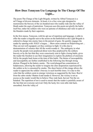 How Does Tennyson Use Language In The Charge Of The
Light...
The poem The Charge of the Light Brigade, written by Alfred Tennyson is a
mГ©lange of diverse elements. At heart, it is a free verse epic designed to
memorialize the bravery of the six hundred men who readily rode into the valley of
Death under the aegis of patriotism. Tennyson uses this poem not glorify the battle
itself but, rather the soldiers who were an epitome of obedience and valor in spite of
the blunders made by their superiors.
In the first stanza, Tennyson, with his apt use of repetition and language, is able to
offer the reader a ringside seat to the action on the battlefield as the Light Brigade is
ordered to charge into enemy lines in the pursuit of guns. He quickly engages the
reader by opening with: HALF a league, ... Show more content on Helpwriting.net ...
They are not well equipped, yet they continue to fight. It is this due to
demonstration of valiance that All the world wonder d . The ambiguity in what
exactly the people were perplexed about were they perplexed by the soldiers
bravery or by the fact that they were consciously sent to fight a losing battle, gives
the reader the freedom to use their imagination to explore the plethora of emotions
felt by the people back home at the time of this battle. The theme of inescapability
and inescapabilty are further established in the following line through strong
diction: Plunged in the battery smoke . The word plunged has connotations of
helplessness, allowing the reader to imagine the utter desperation experienced by
the soldier as he is consumed by smoke. The sheer horror of this image allows the
reader to appreciate the soldier s bravery in such horrible times. It is due to this
valor that the soldiers seem to emerge victorious as suggested by the lines: Reel d
from the sabre stroke/ Shatter d and sunder d. However, the victory is not as
joyous as the reader would like to believe They rode back, but not/ Not the six
hundred. The repetition of not is used to ensure that the reader is painfully aware of
the fact that not everyone survived. Only the lucky few were able ride back,
unscathed, from the valley of
 