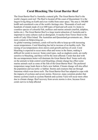 Coral Bleaching The Great Barrier Reef
The Great Barrier Reef is Australia s natural gifts. The Great Barrier Reef is the
world s largest coral reef. The Reef is located off the coast of Queensland. It is the
largest living thing on Earth and even visible from outer space. The area is 348,000
kmВІ and considered a one of the world s heritage sites. Thousands of reefs and
hundreds of islands made of over 600 types of hard and soft coral. It s home to
countless species of colourful fish, molluscs and marine animals (starfish, dolphins,
turtles etc.). The Great Barrier Reef is a large tourist attraction of Australia and is
important to some cultures such as aboriginals. It reaches from Torres Strait to the
north of Lady Elliot Island. The Australian and Queensland governments are... Show
more content on Helpwriting.net ...
As global warming continues, corals will not be able to keep up with increasing
ocean temperatures. Coral bleaching has led to increase of un healthy reefs. The
raising of sea temperatures slows down coral growth and loss of coral. Coral
bleaching is expected to occur more often and worse in the future, making it
difficult for corals to recover. Some coral types, such as staghorn corals, are really
sensitive to bleaching, and these will be the most affected. Corals that deal with
the sea temperatures better will dominate the Great Barrier Reef. Some reefs rely
on the animals to help control coral bleaching; climate change has effect some
marine animals such as some of the fish of the Great Barrier Reef. The preferred
temperature range leads them to find a new habitat. Climate change will also affect
the population and sea turtle s e habitat. Storms and creatures that eat through
limestone which wear down reefs. The Great Barrier Reef has adapted to cope with
the impacts of cyclones and severe storms. However, many scientists predict that
intense cyclones (such as cyclone Hamish and cyclone Yasi) will occur more often
due to climate change. Reef recovery from severe storms is slow, because fewer
corals survive to help affected
 