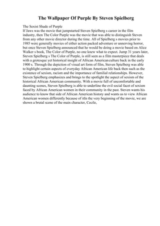 The Wallpaper Of Purple By Steven Spielberg
The Sexist Shade of Purple
If Jaws was the movie that jumpstarted Steven Spielberg s career in the film
industry, then The Color Purple was the movie that was able to distinguish Steven
from any other movie director during the time. All of Spielberg s movies prior to
1985 were generally movies of either action packed adventure or unnerving horror,
but once Steven Spielberg announced that he would be doing a movie based on Alice
Walker s book, The Color of Purple, no one knew what to expect. Jump 31 years later,
Steven Spielberg s The Color of Purple, is still seen as a film masterpiece that deals
with a grotesque yet historical insight of African Americanculture back in the early
1900 s. Through the depiction of visual art form of film, Steven Spielberg was able
to highlight certain aspects of everyday African American life back then such as the
existence of sexism, racism and the importance of familial relationships. However,
Steven Spielberg emphasizes and brings to the spotlight the aspect of sexism of the
historical African American community. With a movie full of uncomfortable and
daunting scenes, Steven Spielberg is able to underline the evil social facet of sexism
faced by African American women in their community in the past. Steven wants his
audience to know that side of African American history and wants us to view African
American women differently because of itIn the very beginning of the movie, we are
shown a brutal scene of the main character, Cecile,
 
