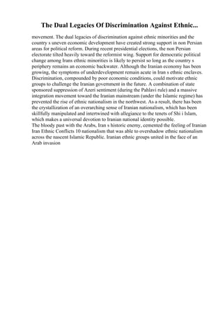 The Dual Legacies Of Discrimination Against Ethnic...
movement. The dual legacies of discrimination against ethnic minorities and the
country s uneven economic development have created strong support in non Persian
areas for political reform. During recent presidential elections, the non Persian
electorate tilted heavily toward the reformist wing. Support for democratic political
change among Irans ethnic minorities is likely to persist so long as the country s
periphery remains an economic backwater. Although the Iranian economy has been
growing, the symptoms of underdevelopment remain acute in Iran s ethnic enclaves.
Discrimination, compounded by poor economic conditions, could motivate ethnic
groups to challenge the Iranian government in the future. A combination of state
sponsored suppression of Azeri sentiment (during the Pahlavi rule) and a massive
integration movement toward the Iranian mainstream (under the Islamic regime) has
prevented the rise of ethnic nationalism in the northwest. As a result, there has been
the crystallization of an overarching sense of Iranian nationalism, which has been
skillfully manipulated and intertwined with allegiance to the tenets of Shi i Islam,
which makes a universal devotion to Iranian national identity possible.
The bloody past with the Arabs, Iran s historic enemy, cemented the feeling of Iranian
Iran Ethnic Conflicts 10 nationalism that was able to overshadow ethnic nationalism
across the nascent Islamic Republic. Iranian ethnic groups united in the face of an
Arab invasion
 