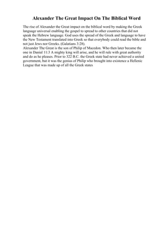 Alexander The Great Impact On The Biblical Word
The rise of Alexander the Great impact on the biblical word by making the Greek
language universal enabling the gospel to spread to other countries that did not
speak the Hebrew language. God uses the spread of the Greek and language to have
the New Testament translated into Greek so that everybody could read the bible and
not just Jews nor Greeks. (Galatians 3:28).
Alexander The Great is the son of Philip of Macedon. Who then later became the
one in Danial 11:3 A mighty king will arise, and he will rule with great authority
and do as he pleases. Prior to 322 B.C. the Greek state had never achieved a united
government, but it was the genius of Philip who brought into existence a Hellenic
League that was made up of all the Greek states
 
