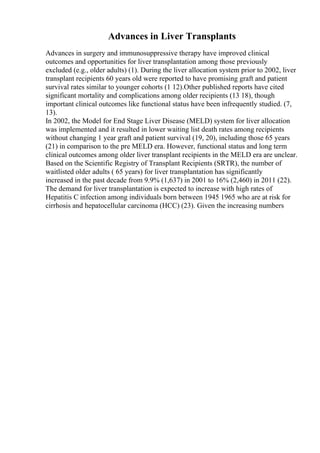 Advances in Liver Transplants
Advances in surgery and immunosuppressive therapy have improved clinical
outcomes and opportunities for liver transplantation among those previously
excluded (e.g., older adults) (1). During the liver allocation system prior to 2002, liver
transplant recipients 60 years old were reported to have promising graft and patient
survival rates similar to younger cohorts (1 12).Other published reports have cited
significant mortality and complications among older recipients (13 18), though
important clinical outcomes like functional status have been infrequently studied. (7,
13).
In 2002, the Model for End Stage Liver Disease (MELD) system for liver allocation
was implemented and it resulted in lower waiting list death rates among recipients
without changing 1 year graft and patient survival (19, 20), including those 65 years
(21) in comparison to the pre MELD era. However, functional status and long term
clinical outcomes among older liver transplant recipients in the MELD era are unclear.
Based on the Scientific Registry of Transplant Recipients (SRTR), the number of
waitlisted older adults ( 65 years) for liver transplantation has significantly
increased in the past decade from 9.9% (1,637) in 2001 to 16% (2,460) in 2011 (22).
The demand for liver transplantation is expected to increase with high rates of
Hepatitis C infection among individuals born between 1945 1965 who are at risk for
cirrhosis and hepatocellular carcinoma (HCC) (23). Given the increasing numbers
 