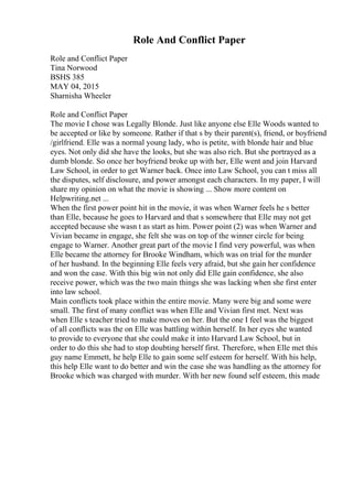 Role And Conflict Paper
Role and Conflict Paper
Tina Norwood
BSHS 385
MAY 04, 2015
Sharnisha Wheeler
Role and Conflict Paper
The movie I chose was Legally Blonde. Just like anyone else Elle Woods wanted to
be accepted or like by someone. Rather if that s by their parent(s), friend, or boyfriend
/girlfriend. Elle was a normal young lady, who is petite, with blonde hair and blue
eyes. Not only did she have the looks, but she was also rich. But she portrayed as a
dumb blonde. So once her boyfriend broke up with her, Elle went and join Harvard
Law School, in order to get Warner back. Once into Law School, you can t miss all
the disputes, self disclosure, and power amongst each characters. In my paper, I will
share my opinion on what the movie is showing ... Show more content on
Helpwriting.net ...
When the first power point hit in the movie, it was when Warner feels he s better
than Elle, because he goes to Harvard and that s somewhere that Elle may not get
accepted because she wasn t as start as him. Power point (2) was when Warner and
Vivian became in engage, she felt she was on top of the winner circle for being
engage to Warner. Another great part of the movie I find very powerful, was when
Elle became the attorney for Brooke Windham, which was on trial for the murder
of her husband. In the beginning Elle feels very afraid, but she gain her confidence
and won the case. With this big win not only did Elle gain confidence, she also
receive power, which was the two main things she was lacking when she first enter
into law school.
Main conflicts took place within the entire movie. Many were big and some were
small. The first of many conflict was when Elle and Vivian first met. Next was
when Elle s teacher tried to make moves on her. But the one I feel was the biggest
of all conflicts was the on Elle was battling within herself. In her eyes she wanted
to provide to everyone that she could make it into Harvard Law School, but in
order to do this she had to stop doubting herself first. Therefore, when Elle met this
guy name Emmett, he help Elle to gain some self esteem for herself. With his help,
this help Elle want to do better and win the case she was handling as the attorney for
Brooke which was charged with murder. With her new found self esteem, this made
 