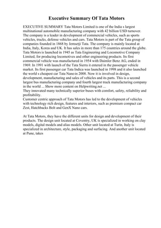 Executive Summary Of Tata Motors
EXECUTIVE SUMMARY Tata Motors Limited is one of the India s largest
multinational automobile manufacturing company with 42 billion USD turnover.
The company is a leader in development of commercial vehicles, such as sports
vehicles, trucks, defense vehicles and cars. Tata Motors is part of the Tata group of
companies founded in 1868 by Jemsetji Tata. The company is mainly located at
India, Italy, Korea and UK. It has sales in more than 175 countries around the globe.
Tata Motors is launched in 1945 as Tata Engineering and Locomotive Company
Limited, for producing locomotives and other engineering products. Its first
commercial vehicle was manufactured in 1954 with Daimler Benz AG, ended in
1969. In 1991 with launch of the Tata Sierra it entered in the passenger vehicle
market. Its first passenger car Tata Indica was launched in 1998 and it also launched
the world s cheapest car Tata Nanoin 2008. Now it is involved in design,
development, manufacturing and sales of vehicles and its parts. This is a second
largest bus manufacturing company and fourth largest truck manufacturing company
in the world ... Show more content on Helpwriting.net ...
They innovated many technically superior buses with comfort, safety, reliability and
profitability.
Customer centric approach of Tata Motors has led to the development of vehicles
with technology rich design, features and interiors, such as premium compact car
Zest, Hatchbacks Bolt and GenX Nano cars.
At Tata Motors, they have the different units for design and development of their
products. The design unit located at Coventry, UK is specialized in working on clay
models, digital models and alias models. Other unit located at Turin, Italy is
specialized in architecture, style, packaging and surfacing. And another unit located
at Pune, takes
 
