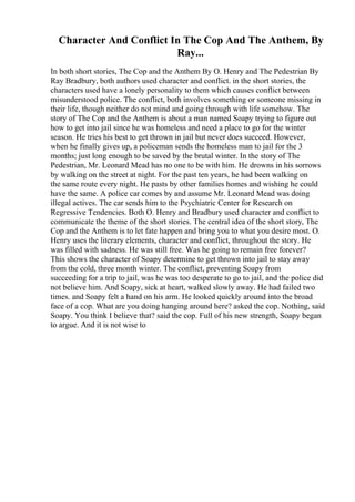 Character And Conflict In The Cop And The Anthem, By
Ray...
In both short stories, The Cop and the Anthem By O. Henry and The Pedestrian By
Ray Bradbury, both authors used character and conflict. in the short stories, the
characters used have a lonely personality to them which causes conflict between
misunderstood police. The conflict, both involves something or someone missing in
their life, though neither do not mind and going through with life somehow. The
story of The Cop and the Anthem is about a man named Soapy trying to figure out
how to get into jail since he was homeless and need a place to go for the winter
season. He tries his best to get thrown in jail but never does succeed. However,
when he finally gives up, a policeman sends the homeless man to jail for the 3
months; just long enough to be saved by the brutal winter. In the story of The
Pedestrian, Mr. Leonard Mead has no one to be with him. He drowns in his sorrows
by walking on the street at night. For the past ten years, he had been walking on
the same route every night. He pasts by other families homes and wishing he could
have the same. A police car comes by and assume Mr. Leonard Mead was doing
illegal actives. The car sends him to the Psychiatric Center for Research on
Regressive Tendencies. Both O. Henry and Bradbury used character and conflict to
communicate the theme of the short stories. The central idea of the short story, The
Cop and the Anthem is to let fate happen and bring you to what you desire most. O.
Henry uses the literary elements, character and conflict, throughout the story. He
was filled with sadness. He was still free. Was he going to remain free forever?
This shows the character of Soapy determine to get thrown into jail to stay away
from the cold, three month winter. The conflict, preventing Soapy from
succeeding for a trip to jail, was he was too desperate to go to jail, and the police did
not believe him. And Soapy, sick at heart, walked slowly away. He had failed two
times. and Soapy felt a hand on his arm. He looked quickly around into the broad
face of a cop. What are you doing hanging around here? asked the cop. Nothing, said
Soapy. You think I believe that? said the cop. Full of his new strength, Soapy began
to argue. And it is not wise to
 