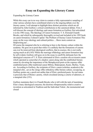 Essay on Expanding the Literary Canon
Expanding the Literary Canon
While this essay can in no way claim to contain a fully representative sampling of
what various scholars have contributed relative to the ongoing debate over the
literary canon, I will attempt to highlight three distinct positions which are all
informed by John Guillory s critical contributions to the canonical debate. First, I
will discuss the concept of ideology and canon formation as Guillory first articulated
it in his 1983 essay, The Ideology of Canon Formation: T. S. Eliotand Cleanth
Brooks, and which he subsequently thoroughly revised and included in his 1993 book
on canon formation, Cultural Capital: The Problem of literary Canon Formation This
essay on the ways ideology and cultural politics ... Show more content on
Helpwriting.net ...
Of course the marginal elite he is referring to here is the literary culture within the
academy. He goes on to posit that while it is unlikely that the formations of canons
can ever be removed from ideological conflicts, that in essence, this is not really
saying much at all (145)! While the marriage ofideology and canon formation may
be self evident, Guillory still goes on in the essay to carefUlly delineate how the
ideological concerns of T. S. Eliot culminated in Eliot s creation ofa revisionist canon
which operated as somewhat of a shadow canon along side the established literary
canon by elevating the importance of the Metaphysical poets at the expense ofthe
established poets ofthe traditional canon Milton, Shakespeare, Keats, Shelley, Yeats,
etc. According to Guillory, the recipients of Eliot s canon (scholars, academics) the
marginal elite , act as the clergy ofthe orthodoxy ofthe literary culture, occupying, as
Guillory points out, a perch not unlike that of Eliot s preferred poets: Its real status
is precisely that of Donne s poetry, which circulated among a coterie of admirers, or
a marginal elite (151).
Guillory maintains that it is Cleanth Brooks who is left with the task of translating
Eliot s many ideological concerns; the doctrine ofimpersonality relative creative
invention as articulated in Tradition and the Individual Talent , the monumental and
closed
 