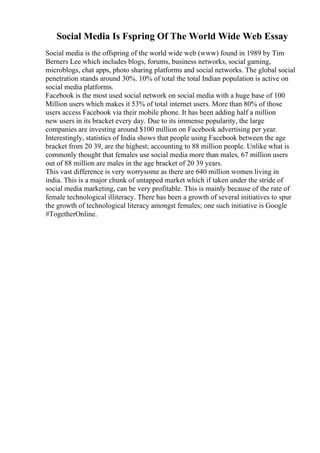 Social Media Is Fspring Of The World Wide Web Essay
Social media is the offspring of the world wide web (www) found in 1989 by Tim
Berners Lee which includes blogs, forums, business networks, social gaming,
microblogs, chat apps, photo sharing platforms and social networks. The global social
penetration stands around 30%. 10% of total the total Indian population is active on
social media platforms.
Facebook is the most used social network on social media with a huge base of 100
Million users which makes it 53% of total internet users. More than 80% of those
users access Facebook via their mobile phone. It has been adding half a million
new users in its bracket every day. Due to its immense popularity, the large
companies are investing around $100 million on Facebook advertising per year.
Interestingly, statistics of India shows that people using Facebook between the age
bracket from 20 39, are the highest; accounting to 88 million people. Unlike what is
commonly thought that females use social media more than males, 67 million users
out of 88 million are males in the age bracket of 20 39 years.
This vast difference is very worrysome as there are 640 million women living in
india. This is a major chunk of untapped market which if taken under the stride of
social media marketing, can be very profitable. This is mainly because of the rate of
female technological illiteracy. There has been a growth of several initiatives to spur
the growth of technological literacy amongst females; one such initiative is Google
#TogetherOnline.
 