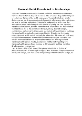 Electronic Health Records And Its Disadvantages
Electronic Health Record Issues in Health Care Health information systems must
work for those that are at the point of service. This is because they are the first point
of contact and the face of the health care system. These individuals are usually
doctors, nurses, physician assistants, and pharmacists who are providing patient care
and need to maintain patient trust. Patient who seeks medical advice trust that
treatment decisions made from providers consists of quality and care. By using
electronic health records, provider communication will increase and medical errors
will be reduced due to the ease of use. However, among these advantages,
complications such as user resistance, cost and patient safety continues to challenge
electronic health recordimplementations and further delay its use. In order to
ensure electronic health records are ready for prime time, this paper will review the
current issues of electronic health records and its disadvantages. Following this
review, possible solutions will be provided to address the pressing issues of
electronic health records. Finally, a conclusion will be made regarding how
electronic health records should continue to deliver quality and help providers
develop a patient centered care.
User Resistance First of all, users resist system changes due to the loss of
productivity and lack of technological support. This is because every time there is a
new system change, user work flows always change. When workflows change, the
 