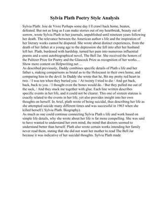 Sylvia Plath Poetry Style Analysis
Sylvia Plath: Joie de Vivre Perhaps some day I ll crawl back home, beaten,
defeated. But not as long as I can make stories out of my heartbreak, beauty out of
sorrow, wrote Sylvia Plath in her journals, unpublished until nineteen years following
her death. The relevance between the American author s life and the inspiration of
her literary works cannot be disputed. She wrote about distinct experiences, from the
death of her father at a young age to the depression she fell into after her husband
left her. Plath, burdened with hardship, turned her pain into numerous influential
poems and a semi autobiographical novel, The Bell Jar. She received the honors of
the Pulitzer Prize for Poetry and the Glascock Prize as recognition of her works....
Show more content on Helpwriting.net ...
As described previously, Daddy combines specific details of Plath s life and her
father s, making comparisons as brutal as to the Holocaust in their own home, and
comparing him to the devil. In Daddy she wrote that he, Bit my pretty red heart in
two. / I was ten when they buried you. / At twenty I tried to die / And get back,
back, back to you. / I thought even the bones would do. / But they pulled me out of
the sack, / And they stuck me together with glue. Each line written describes
specific events in her life, and it could not be clearer. This one of sixteen stanzas is
exactly related to the events in her life, yet also provides insight into her own
thoughts on herself. In Ariel, plath wrote of being suicidal, thus describing her life as
she attempted suicide many different times and was successful in 1963 when she
killed herself ( Sylvia Plath. Biography).
As much as one could continue connecting Sylvia Plath s life and work based on
simple life details, why she wrote about her life is far more compelling. She was said
to have wanted to understand her own mind, the mind that doctors seemed to
understand better than herself. Plath also wrote certain works intending her family
never read them, stating that she did not want her mother to read The Bell Jar
because it was indicative of her suicidal thoughts. Sylvia Plath made
 