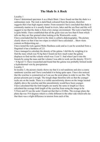 The Shale Is A Rock
Locality 1
I have I determined specimen A as a black Shale. I have found out that the shale is a
sedimentary rock. The rock is dark/black coloured from the picture, therefore
suggests that it has high organic matter. From research I have concluded that shale is
commonly marine as it is usually found in rivers, lakes and the sea floor and this will
suggest to me that the shale is from a low energy environment. The rock is hard but it
is quite brittle. I have established that all the grain sizes are less than 0.5mm which
tells me they are fine grained when looking at the Wentworth s scale.
I have concluded that the fossil in the shale is called a didymograptus. The picture
clearly shows us that it has two stipes in which I have calculated ... Show more
content on Helpwriting.net ...
I have tested the rock against Mohs Hardness scale and as it can be scratched from a
fingernail it has a hardness of 2.5.
I have managed to calculate the density of the galena. I did this by weighing it to
find the mass which was 92.6g then I found out how much water the galena
displaces to find out the volume which was 11cm^3. And when I put it into the
fomula by using the mass and the volume I was able to work out the density: 92.6/11
= 8.4g/cm^3. I have researched and found that the galena was probably formed inside
a hydrothermal vein by precipitation.
Locality 3
In locality 3, the picture clearly shows me that it is red sandstone and also a coarse
sandstone syncline and I have concluded it to being quite open. I have also noticed
that the syncline is symmetrical as I can use the axial plane in order to see this. The
picture presents just a trough. The trough shape therefore tells us that the younger
rocks are on the inside. There is a visible unconformity shown on the image located
slightly above the syncline and this unconformity would have been younger.
I have calculated that the limb lengths are nearly the same in length as I have
calculated the average limb length of the syncline from using the image to be
5.52cm and if I use the scale I found out that that is 22.08m. The average plane dip
plane dip was 19.4 degrees which is a little different to the other side which tells me
that there was a slight difference in tension from each of the
 