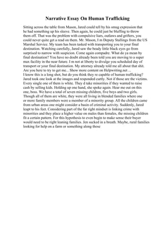 Narrative Essay On Human Trafficking
Sitting across the table from Mason, Jared could tell by his smug expression that
he had something up his sleeve. Then again, he could just be bluffing to throw
them off. That was the problem with compulsive liars, outlaws and grifters, you
could never quite get a read on them. Mr. Mason, I m Deputy Stallings from the US
Marshal Service. My team has been tasked with transporting you to your final
destination. Watching carefully, Jared saw the beady little black eyes go from
surprised to narrow with suspicion. Come again compadre. What do ya mean by
final destination? You have no doubt already been told you are moving to a super
max facility in the near future. I m not at liberty to divulge you scheduled day of
transport or your final destination. My attorney already told me all about that shit.
Are you here to try to get me... Show more content on Helpwriting.net ...
I know this is a long shot, but do you think they re capable of human trafficking?
Jared took one look at the images and responded curtly. Not if those are the victims.
Every single one of them is white. They d take minorities if they wanted to raise
cash by selling kids. Holding up one hand, she spoke again. Hear me out on this
one, boss. We have a total of seven missing children, five boys and two girls.
Though all of them are white, they were all living in blended families where one
or more family members were a member of a minority group. All the children came
from urban areas one might consider a basin of criminal activity. Suddenly, Jared
leapt to his feet. Considering part of the far right mindset is linking crime with
minorities and they place a higher value on males than females, the missing children
fit a certain pattern. For this hypothesis to even begin to make sense their buyer
would need to be right leaning families. Jen sucked in a breath. Maybe, rural families
looking for help on a farm or something along those
 