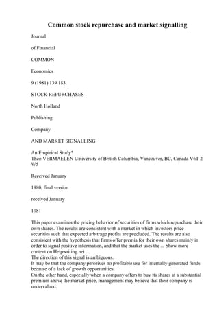 Common stock repurchase and market signalling
Journal
of Financial
COMMON
Economics
9 (1981) 139 183.
STOCK REPURCHASES
North Holland
Publishing
Company
AND MARKET SIGNALLING
An Empirical Study*
Theo VERMAELEN lJ/niversity of British Columbia, Vancouver, BC, Canada V6T 2
W5
Received January
1980, final version
received January
1981
This paper examines the pricing behavior of securities of firms which repurchase their
own shares. The results are consistent with a market in which investors price
securities such that expected arbitrage profits are precluded. The results are also
consistent with the hypothesis that firms offer premia for their own shares mainly in
order to signal positive information, and that the market uses the ... Show more
content on Helpwriting.net ...
The direction of this signal is ambiguous.
It may be that the company perceives no profitable use for internally generated funds
because of a lack of growth opportunities.
On the other hand, especially when a company offers to buy its shares at a substantial
premium above the market price, management may believe that their company is
undervalued.
 
