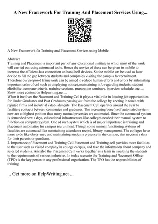 A New Framework For Training And Placement Services Using...
A New Framework for Training and Placement Services using Mobile
Abstract
Training and Placement is important part of any educational institute in which most of the work
will carried out using automated tools. Hence the service of these can be given in mobile to
increase the efficient data connection on hand held devices. So the mobile can be used as later
device to fill the gap between students and companies visiting the campus for recruitment.
Therefore our proposed framework can be aimed to reduce human efforts and errors by automating
important tasks of cell such as displaying notices, maintaining info regarding students, student
eligibility, company criteria, training sessions, preparation seminars, interview schedule, etc. ...
Show more content on Helpwriting.net ...
When it involves the Placement and Training Cell it plays a vital role in locating job opportunities
for Under Graduates and Post Graduates passing out from the college by keeping in touch with
reputed firms and industrial establishments. The Placement Cell operates around the year to
facilitate contacts between companies and graduates. The increasing benefits of automated system
now are at highest position thus many manual processes are automated. Since the automated system
is demanded now a days, educational infrastructures like colleges needed their manual system to
function on computer system. One of such system which is of major importance is training and
placement automation for campus recruitment. Though some manual functioning systems of
faculties are automated like maintaining attendance record, library management. The colleges have
more to do like observance and maintaining student s presence in the campus, that necessary data
for their parents or guardians.
2. Importance of Placement and Training Cell Placement and Training cell provides more facilities
to the user such as visited company in college campus, and take the information about company and
selected students. And also the Placement Cell works together as a team in moulding the students
to the requirements of various industries. In today scenario the Training and Placement Officer
(TPO) is the key person in any professional organization. The TPO has the responsibilities of
training
... Get more on HelpWriting.net ...
 
