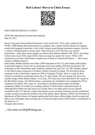 Red Lobster Moves to China Essays
RED LOBSTER MOVES to CHINA?
HTM 540, International Tourism Development
May 26, 2013
Review key points from Darden Restaurant s most recent 10 K. Their stock symbol on the
NYSE is DRI Darden Restaurants based on company sales, market and the amount of company
owned and managed restaurants, is the world s largest casual dining restaurant company who has
a variety of dining brands to choose from. Their mission is to be The best, now and for
generations... and a place where people can achieve their dreams (Darden 10K, 2012). According
to their most recent 10 K report (2012), there are many key points for review. Of the 1,961
restaurants across the United States Canada none of them are franchised (Nation s ... Show more
content on Helpwriting.net ...
and Canada. Darden operates more than 2,000 restaurants in the U.S. and Canada. Red Lobster
in particular began its work with six restaurants fiscal year ending 1970 that increased to 704
restaurants in the United States and Canada by ending fiscal year 2012. In 1983, Darden opened
its first Red Lobster restaurant in Windsor, Ontario, located in Canada. The first Red Lobster
restaurant in the United States opened in 1968 in Lakeland, Florida. There is a plan for Red
Lobster to remodel its restaurants across the U.S. and Canada. The new design will mirror the
seaside village of Bar Harbor, Maine. As of June, 2012 they have more than half of the system in
the Bar Harbor image. All of Red Lobster s restaurants are scheduled to be completed by 2014 (
Corporate Fact Sheet, 2012, para. 6) . According to the Data monitor report on leading
companies (2008), in Canada, the company operates 29 Red Lobster restaurants (para. 4).
Although Red Lobster has had success in Canada, there is no other quick service seafood
restaurant in the U.S. that has a major based quick service seafood restaurant who has established
a major existence towards the northern end of the border. Barry Shannon (1996) Vice President of
Operations of Red Lobster in Canada explains that Red Lobster offsets higher food, beverage and
labor costs with higher check averages up to 20 percent higher than at Red Lobster s counterparts in
the States (p. 1).
Compare and contrast
... Get more on HelpWriting.net ...
 