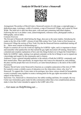 Analysis Of David Carter s Stonewall
Arrangement The preface of David Carter s Stonewall consists of a title page, a copyright page, a
dedications page, a prologue, a table of contents, a map of Greenwich Village, and a quote by Oscar
Wilde. The main text is split into three parts, with each part containing individual chapters.
Following the text is an author s note, acknowledgments, reference notes, photograph credits, a
bibliography, and an index.
Contents Overview
The first part of Stonewall, titled Setting the Stage, does just as the name implies. Introducing the
reader to the life of the LGBT+ citizens of mid 20th century New York, Carter at first focuses on
Greenwich Village the section of New York City that the Stonewall Innwas established starting off
by ... Show more content on Helpwriting.net ...
People in countries all over the world are fighting for LGBTQ+ rights, and it is important to honor
and remember what sparked the riot that started the gay rights movement off running. Stonewall is
a detailed and complete explanation of how and why things boiled over to begin the United State s
battle for LGBTQ+ rights, making it an optimal contender on the list of things to use to expand one
s knowledge and respect for the community and it s history.
Audience: Carter s general intended audience is the entirety of both the LGBTQ+ community and
their trusted allies. More specifically, he targets those who want to be educated on, and celebrate,
the place and the people that were involved in, as Carter himself phrases it, the dawn of the LGBT
movement.
Purpose: David Carter wrote Stonewall to function as a complete analyzation of the riots of 1969.
He wanted to create a reliable source of education over the what,when, where, why, how? of
Stonewall. To support this, Carter states in his prologue, how these various strands [of homophobic
events] eventually came together to create a turning point for the gay rights movement is the
subject of this history (2).
Style/tone: Yes, Stonewall is a historical text, but subtle wording and hints, for example, the way
Carter says tremendous gains made for [the community] rather than a less complimentary phrase,
make it clear that Carter intended to appeal to the LGBT side of his
... Get more on HelpWriting.net ...
 