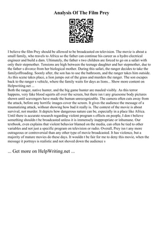 Analysis Of The Film Prey
I believe the film Prey should be allowed to be broadcasted on television. The movie is about a
small family, who travels to Africa so the father can continue his career as a hydro electrical
engineer and build a dam. Ultimately, the father s two children are forced to go on a safari with
only their stepmother. Tensions are high between the teenage daughter and her stepmother, due to
the father s divorce from her biological mother. During this safari, the ranger decides to take the
familyoffroading. Soonly after, the son has to use the bathroom, and the ranger takes him outside.
As this scene takes place, a lion jumps out of the grass and murders the ranger. The son escapes
back to the ranger s vehicle, where the family waits for days as lions... Show more content on
Helpwriting.net ...
Both the ranger, native hunter, and the big game hunter are mauled visibly. As this terror
happens, very fake blood squirts all over the screen, but there isn t any gruesome body pictures
shown until scavengers have made the human unrecognizable. The camera often cuts away from
the attack, before any horrific images cover the screen. It gives the audience the message of a
traumatizing attack, without showing how bad it really is. The context of the movie is about
survival, not murder. It depicts how dangerous nature can be, especially in a place like Africa.
Until there is accurate research regarding violent program s effects on people, I don t believe
something shouldn t be broadcasted unless it is immensely inappropriate or inhumane. Our
textbook, even explains that violent behavior blamed on the media, can often be tied to other
variables and not just a specific program on television or radio. Overall, Prey isn t any more
outrageous or controversial than any other type of movie broadcasted. It has violence, but a
majority of mature movies do these days. It wouldn t be fair for me to deny this movie, when the
message it portrays is realistic and not shoved down the audience s
... Get more on HelpWriting.net ...
 