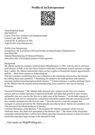 Profile of an Entrepreneur
Name:Roderick Smart
ID#:92058153
Course Title:New Ventures and Entrepreneurship
Course Code: SBCO 6190
Lecturer:Dr. K adamawe K Nife
Topic:Profile of an Entrepreneur
Profile of an Entrepreneur
Entrepreneur Mr. Earl Martin CEO and founder of Island Products Manufacturers
Start Date1992
IndustryManufacturing of Chemical Products
Innovation Sale of household cleaners in bulk quantities
Background
Mr. Martin started his company island products Manufacturers in 1992, with the idea to sell house
hold cleaners in bulk, at the time these cleaners could only be purchased in retail amounts no larger
than 1 gallon. Mr. Martin realized that when you buy a gallon of household cleaners approximately
half the ... Show more content on Helpwriting.net ...
That the customers would bring their own containers to the wholesales and purchase the cleaners
by refilling there used containers. * Sensitizing the market to this bulk purchase and container
recycling method of purchasing household cleaners. * Cultural reticence is another challenge faced
by Mr. Martin when he actually started manufacturing from scratch his own line of cleaning
chemicals.
Financial Performance; * Mr. Martins bulk chemical sales venture was the first of it s kind in
jamaica and as a market innovator it experienced double and triple digit growth in sales revenue
and profits year over year for the first six to eight years of the business. * As the bulk concept of
the business took root in communities, competition entered the market and sales and profit growth
have steadily declined since the first ten years. * Over the last five years the company has
averaged six percent growth but Mr. Martin proudly says that he knows that he now produces over
Fifty percent of the bleach produced in Jamaica.
Customer Perception of the Business * On inception Mr. Martins customers which were the
wholesale stores, they had a low perception of the business idea. * The clients of the wholesales
eventually realized that they could by their bleach and other household cleaners in bulk from these
wholesales and enjoy huge savings so the demand for bulk
... Get more on HelpWriting.net ...
 