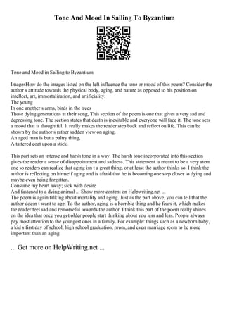 Tone And Mood In Sailing To Byzantium
Tone and Mood in Sailing to Byzantium
ImagesHow do the images listed on the left influence the tone or mood of this poem? Consider the
author s attitude towards the physical body, aging, and nature as opposed to his position on
intellect, art, immortalization, and artificiality.
The young
In one another s arms, birds in the trees
Those dying generations at their song, This section of the poem is one that gives a very sad and
depressing tone. The section states that death is inevitable and everyone will face it. The tone sets
a mood that is thoughtful. It really makes the reader step back and reflect on life. This can be
shown by the author s rather sadden view on aging.
An aged man is but a paltry thing,
A tattered coat upon a stick.
This part sets an intense and harsh tone in a way. The harsh tone incorporated into this section
gives the reader a sense of disappointment and sadness. This statement is meant to be a very stern
one so readers can realize that aging isn t a great thing, or at least the author thinks so. I think the
author is reflecting on himself aging and is afraid that he is becoming one step closer to dying and
maybe even being forgotten.
Consume my heart away; sick with desire
And fastened to a dying animal ... Show more content on Helpwriting.net ...
The poem is again talking about mortality and aging. Just as the part above, you can tell that the
author doesn t want to age. To the author, aging is a horrible thing and he fears it, which makes
the reader feel sad and remorseful towards the author. I think this part of the poem really shines
on the idea that once you get older people start thinking about you less and less. People always
pay most attention to the youngest ones in a family. For example: things such as a newborn baby,
a kid s first day of school, high school graduation, prom, and even marriage seem to be more
important than an aging
... Get more on HelpWriting.net ...
 