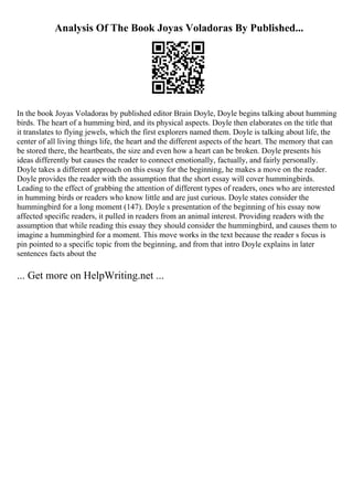 Analysis Of The Book Joyas Voladoras By Published...
In the book Joyas Voladoras by published editor Brain Doyle, Doyle begins talking about humming
birds. The heart of a humming bird, and its physical aspects. Doyle then elaborates on the title that
it translates to flying jewels, which the first explorers named them. Doyle is talking about life, the
center of all living things life, the heart and the different aspects of the heart. The memory that can
be stored there, the heartbeats, the size and even how a heart can be broken. Doyle presents his
ideas differently but causes the reader to connect emotionally, factually, and fairly personally.
Doyle takes a different approach on this essay for the beginning, he makes a move on the reader.
Doyle provides the reader with the assumption that the short essay will cover hummingbirds.
Leading to the effect of grabbing the attention of different types of readers, ones who are interested
in humming birds or readers who know little and are just curious. Doyle states consider the
hummingbird for a long moment (147). Doyle s presentation of the beginning of his essay now
affected specific readers, it pulled in readers from an animal interest. Providing readers with the
assumption that while reading this essay they should consider the hummingbird, and causes them to
imagine a hummingbird for a moment. This move works in the text because the reader s focus is
pin pointed to a specific topic from the beginning, and from that intro Doyle explains in later
sentences facts about the
... Get more on HelpWriting.net ...
 