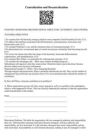 Centralization and Decentralization
CHAPTER 5 DESIGNING ORGANIZATIONAL STRUCTURE: AUTHORITY AND CONTROL
TEACHING OBJECTIVES
1.To examine how the hierarchy emerges and how most companies limit hierarchical levels. (5.1)
2.To address the problems associated with tall hierarchies: communication, motivation, and
bureaucratic costs. (5.1)
3.To consider Parkinson s Law and the minimum chain of command principle. (5.1)
4.To demonstrate how an increased span of control can prevent a hierarchy from becoming too tall.
(5.1)
5.To review the factors that affect the shape of the hierarchy: horizontal differentiation,
centralization, and standardization. (5.2)
6.To examine Max Weber s six principles for a bureaucratic structure. (5.3)
7.To consider the advantages and ... Show more content on Helpwriting.net ...
Subordinates tell superiors what they want to hear. Distortion leads to poor decisions, because
decision makers have incorrect information.
Organizational Insight 5.1: Pfizer s New Emerging Hierarchy
Through mergers and acquisitions, Pfizer s hierarchy had become too tall. They cut the number of
management layers between top scientists from 14 to seven and drastically reduced the number of
committees.
Q. How did Pfizer s structure contribute to its problems?
A. When organizations get too tall, they cannot respond as well or as quickly to the marketplace,
which is what happened to Pfizer. This was fixed by flattening the structure so that the organization
could respond better to the market.
Notes_______________________________________________________
____________________________________________________________
____________________________________________________________
____________________________________________________________
_____________
Motivation Problems. The taller the organization, the less managerial authority and responsibility
there are. Tall hierarchies decrease motivation because managers, with less authority and
responsibility, are less motivated. In a flat structure, managers have more responsibility and are
more motivated. Accountability in a tall structure decreases, making it easy for managers to shirk
 