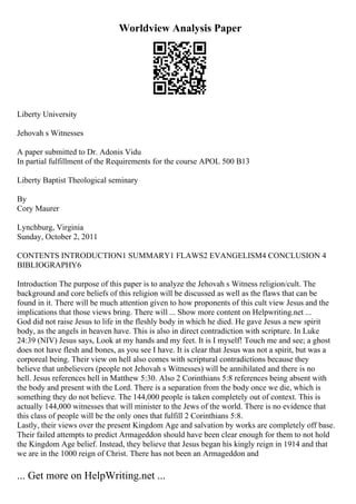 Worldview Analysis Paper
Liberty University
Jehovah s Witnesses
A paper submitted to Dr. Adonis Vidu
In partial fulfillment of the Requirements for the course APOL 500 B13
Liberty Baptist Theological seminary
By
Cory Maurer
Lynchburg, Virginia
Sunday, October 2, 2011
CONTENTS INTRODUCTION1 SUMMARY1 FLAWS2 EVANGELISM4 CONCLUSION 4
BIBLIOGRAPHY6
Introduction The purpose of this paper is to analyze the Jehovah s Witness religion/cult. The
background and core beliefs of this religion will be discussed as well as the flaws that can be
found in it. There will be much attention given to how proponents of this cult view Jesus and the
implications that those views bring. There will ... Show more content on Helpwriting.net ...
God did not raise Jesus to life in the fleshly body in which he died. He gave Jesus a new spirit
body, as the angels in heaven have. This is also in direct contradiction with scripture. In Luke
24:39 (NIV) Jesus says, Look at my hands and my feet. It is I myself! Touch me and see; a ghost
does not have flesh and bones, as you see I have. It is clear that Jesus was not a spirit, but was a
corporeal being. Their view on hell also comes with scriptural contradictions because they
believe that unbelievers (people not Jehovah s Witnesses) will be annihilated and there is no
hell. Jesus references hell in Matthew 5:30. Also 2 Corinthians 5:8 references being absent with
the body and present with the Lord. There is a separation from the body once we die, which is
something they do not believe. The 144,000 people is taken completely out of context. This is
actually 144,000 witnesses that will minister to the Jews of the world. There is no evidence that
this class of people will be the only ones that fulfill 2 Corinthians 5:8.
Lastly, their views over the present Kingdom Age and salvation by works are completely off base.
Their failed attempts to predict Armageddon should have been clear enough for them to not hold
the Kingdom Age belief. Instead, they believe that Jesus began his kingly reign in 1914 and that
we are in the 1000 reign of Christ. There has not been an Armageddon and
... Get more on HelpWriting.net ...
 