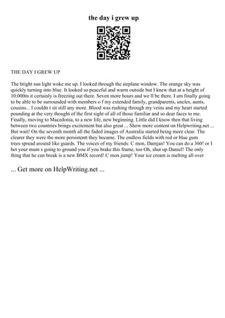 the day i grew up
THE DAY I GREW UP
The bright sun light woke me up. I looked through the airplane window. The orange sky was
quickly turning into blue. It looked so peaceful and warm outside but I knew that at a height of
10.000m it certainly is freezing out there. Seven more hours and we ll be there. I am finally going
to be able to be surrounded with members o f my extended family, grandparents, uncles, aunts,
cousins... I couldn t sit still any more. Blood was rushing through my veins and my heart started
pounding at the very thought of the first sight of all of those familiar and so dear faces to me.
Finally, moving to Macedonia, to a new life, new beginning. Little did I know then that living
between two countries brings excitement but also great ... Show more content on Helpwriting.net ...
But wait! On the seventh month all the faded images of Australia started being more clear. The
clearer they were the more persistentt they became. The endless fields with red or blue gum
trees spread around like guards. The voices of my friends: C mon, Damjan! You can do a 360! or I
bet your mum s going to ground you if you brake this frame, too Oh, shut up Daniel! The only
thing that he can break is a new BMX record! C mon jump! Your ice cream is melting all over
... Get more on HelpWriting.net ...
 