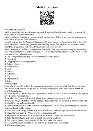 Mold Experiment
Bread Mold Experiment
Mold is something that we often take for granted, as something that makes us have to throw the
bread away or the cheese smell bad.
Mold is, in fact, a fascinating organism which has had many different uses over the years and our
lives would not be the same without it.
Most of us know that food seems to become moldy more quickly in the summer than in the winter
when it is colder. Food in refrigerators seems to keep longer than food left out in the sun. Is this
true? Does temperature really affect the rate at which mold grows?
Mold grows quicker at higher temperatures. Companies pay large sums of money in maintaining
food refrigerated in house and on transport, so it is essential for them to know under what ... Show
more content on Helpwriting.net ...
В·Use 15 bags make sure they seal and are from the same brand.
В·Clean knife
В·Chopping board or cutting surface
В·Adhesive labels
В·Pen or marker
В·Mask
В·Gloves
В·Notebook
В·Pen
В·Thermometer
В·Ruler
Method(steps)
Use the labels in order to label the bags and use the marker to do so. Mark 5 of the bags with an F
for Freezer, mark another 5 bags with RT for room temperature and 5 more bags with OT for
outside temperature.
В·Cut the bread in 10X10 using the copping board and the knife. It is important that all the squares
have the same measurement.
В·Introduce each bread slide into the plastic bags and make sure they get sealed.
В·Place the 5 bags labeled as F in the freezer, 5 bags labeled RT on the kitchen counter and 5 bags
labeled OT in open climate(Outside)
В·Use the thermometer in order to record the temperature for the three different types of climates
where the bread will be placed.
В·Make sure the RT bags and OT bags are covered with a towel so light can be a constant factor.
В·Check the bags every 24 36 hrs in order to check for mold.
В·Average of the pieces of bread with mold can be used to record the daily results
В·Record the mold grow every day in a table using your notebook
В·This process should be repeated for 10 days and record the results.
В·Measure the results for labels F , RT and OT are documented accordingly.
В·When the experiment
 