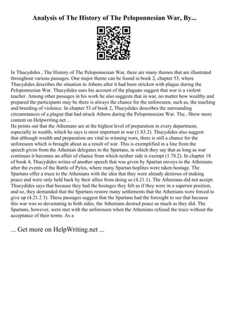 Analysis of The History of The Peloponnesian War, By...
In Thucydides , The History of The Peloponnesian War, there are many themes that are illustrated
throughout various passages. One major theme can be found in book 2, chapter 53, where
Thucydides describes the situation in Athens after it had been stricken with plague during the
Peloponnesian War. Thucydides uses his account of the plagueto suggest that war is a violent
teacher. Among other passages in his work he also suggests that in war, no matter how wealthy and
prepared the participants may be there is always the chance for the unforeseen, such as, the teaching
and breeding of violence. In chapter 53 of book 2, Thucydides describes the surrounding
circumstances of a plague that had struck Athens during the Peloponnesian War. The
... Show more
content on Helpwriting.net ...
He points out that the Athenians are at the highest level of preparation in every department,
especially in wealth, which he says is most important in war (1.83.2). Thucydides also suggest
that although wealth and preparation are vital to winning wars, there is still a chance for the
unforeseen which is brought about as a result of war. This is exemplified in a line from the
speech given from the Athenian delegates to the Spartans, in which they say that as long as war
continues it becomes an affair of chance from which neither side is exempt (1.78.2). In chapter 18
of book 4, Thucydides writes of another speech that was given by Spartan envoys to the Athenians
after the events of the Battle of Pylos, where many Spartan hoplites were taken hostage. The
Spartans offer a truce to the Athenians with the idea that they were already desirous of making
peace and were only held back by their allies from doing so (4.21.1). The Athenians did not accept.
Thucydides says that because they had the hostages they felt as if they were in a superior position,
and so, they demanded that the Spartans restore many settlements that the Athenians were forced to
give up (4.21.2 3). These passages suggest that the Spartans had the foresight to see that because
this war was so devastating to both sides, the Athenians desired peace as much as they did. The
Spartans, however, were met with the unforeseen when the Athenians refused the truce without the
acceptance of their terms. As a
... Get more on HelpWriting.net ...
 