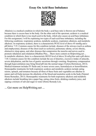 Essay On Acid Base Imbalance
Alkalosis is a medical condition in which the body s acid base ratio is thrown out of balance
because there is excess base in the body. On the other end of the spectrum, acidosis is a medical
condition in which there is too much acid in the body, which also causes an acid base imbalance.
For this assignment, I will be explaining two types of each acid base imbalance, including the
following conditions: respiratory acidosis, metabolic acidosis, respiratory alkalosis, and metabolic
alkalosis. In respiratory acidosis, there is a characteristic PCO2 level of above 45 mmHg and a
pH below 7.35. Common causes for this condition include: diseases of the airways (such as asthma
and emphysema), diseases of the chest (such as scoliosis), pulmonary edema, severe obesity,
obstructive sleep apnea, and other diseases that compromise the muscles and nerves used to
promote inhalation and exhalation (Medline Plus,... Show more content on Helpwriting.net ...
In metabolic alkalosis, there is a characteristic HCO3 level of above 26 mEq/liter and a pH above
7.45. Common causes for this condition include the use of diuretics, excessive intake of antacids,
severe dehydration, and the loss of gastric secretions through vomiting. Respiratory compensation
through hypoventilation may bring blood pH into the normal range (Tortora Derrickson, 2013).
Medical treatment includes IV fluids and, in more severe cases, hemodialysis or hemofiltration.
Homeopathic treatments for both respiratory acidosis and metabolic acidosis include eating
raisins, spinach, and tomatoes because all three of these fruits and vegetables are alkaline in
nature and will help increase the alkalinity of the blood and neutralize acids in the body (Natural
Home Remedies, 2013). Homeopathic treatments for both respiratory alkalosis and metabolic
alkalosis include breathing into a paper bag, eating citrus fruits, drinking cranberry juice, and
sipping a mixture of salt and sugar in water (Home Remedy List,
... Get more on HelpWriting.net ...
 