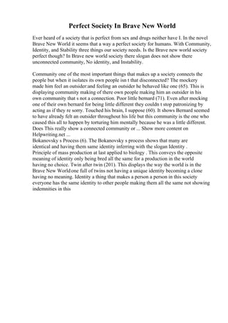Perfect Society In Brave New World
Ever heard of a society that is perfect from sex and drugs neither have I. In the novel
Brave New World it seems that a way a perfect society for humans. With Community,
Identity, and Stability three things our society needs. Is the Brave new world society
perfect though? In Brave new world society there slogan does not show there
unconnected community, No identity, and Instability.
Community one of the most important things that makes up a society connects the
people but when it isolates its own people isn t that disconnected? The mockery
made him feel an outsider:and feeling an outsider he behaved like one (65). This is
displaying community making of there own people making him an outsider in his
own community that s not a connection. Poor little bernard (71). Even after mocking
one of their own bernard for being little different they couldn t stop patronizing by
acting as if they re sorry. Touched his brain, I suppose (60). It shows Bernard seemed
to have already felt an outsider throughout his life but this community is the one who
caused this all to happen by torturing him mentally because he was a little different.
Does This really show a connected community or ... Show more content on
Helpwriting.net ...
Bokanovsky s Process (6). The Bokanovsky s process shows that many are
identical and having them same identity inferring with the slogan Identity .
Principle of mass production at last applied to biology . This conveys the opposite
meaning of identity only being bred all the same for a production in the world
having no choice. Twin after twin (201). This displays the way the world is in the
Brave New Worldone full of twins not having a unique identity becoming a clone
having no meaning. Identity a thing that makes a person a person in this society
everyone has the same identity to other people making them all the same not showing
indemnities in this
 