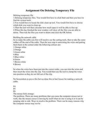 Assignment On Deleting Temporary File
Deleting temporary file
1.Deleting temporary files. You would first have to click Start and then you have to
find the system tools.
2.You would have to locate the disk clean up tool. You would first have to choose
which disk you want to clean up.
3.Then the tool will then calculate how much space it will be able to free up.
4.When this has finished the next window will show all the files you are able to
delete. Then tick the files you want to delete and click the OK button.
Building the network cable
So to make the cable you first will need to use the cutting tools, then to take the outer
rubber off the end of the cable. Then the next step is untwisting the wires and putting
them back in the correct order the following colours are:
1.Orange white
2.Orange
3.Green white
4.Blue
5.Blue white
6.Green
7.Brown white
8.Brown
So when the wires have been put into the correct order, you can trim the wires and
then insert the wires into the clip. You would then use the tool to clamp the wires
into position so they do not fall out of the clip.
No Screenshots to prove this but we done this in hari lesson for making a network
cable.
P4
P5
P6
The mouse feels strange:
The problem: There are many problems that can cause the computer mouse not to
work, like the mouse cursor is moving by itself when no one is using it or it can be
jumping side to side. Ways to resolve the problem: There can be many reasons why
the computer mouse may not be
 
