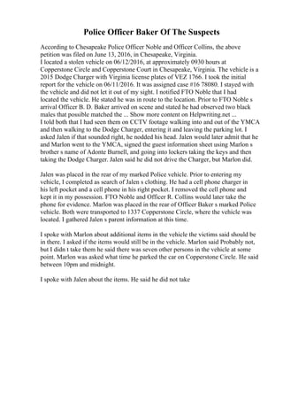 Police Officer Baker Of The Suspects
According to Chesapeake Police Officer Noble and Officer Collins, the above
petition was filed on June 13, 2016, in Chesapeake, Virginia.
I located a stolen vehicle on 06/12/2016, at approximately 0930 hours at
Copperstone Circle and Copperstone Court in Chesapeake, Virginia. The vehicle is a
2015 Dodge Charger with Virginia license plates of VEZ 1766. I took the initial
report for the vehicle on 06/11/2016. It was assigned case #16 78080. I stayed with
the vehicle and did not let it out of my sight. I notified FTO Noble that I had
located the vehicle. He stated he was in route to the location. Prior to FTO Noble s
arrival Officer B. D. Baker arrived on scene and stated he had observed two black
males that possible matched the ... Show more content on Helpwriting.net ...
I told both that I had seen them on CCTV footage walking into and out of the YMCA
and then walking to the Dodge Charger, entering it and leaving the parking lot. I
asked Jalen if that sounded right, he nodded his head. Jalen would later admit that he
and Marlon went to the YMCA, signed the guest information sheet using Marlon s
brother s name of Adonte Burnell, and going into lockers taking the keys and then
taking the Dodge Charger. Jalen said he did not drive the Charger, but Marlon did.
Jalen was placed in the rear of my marked Police vehicle. Prior to entering my
vehicle, I completed as search of Jalen s clothing. He had a cell phone charger in
his left pocket and a cell phone in his right pocket. I removed the cell phone and
kept it in my possession. FTO Noble and Officer R. Collins would later take the
phone for evidence. Marlon was placed in the rear of Officer Baker s marked Police
vehicle. Both were transported to 1337 Copperstone Circle, where the vehicle was
located. I gathered Jalen s parent information at this time.
I spoke with Marlon about additional items in the vehicle the victims said should be
in there. I asked if the items would still be in the vehicle. Marlon said Probably not,
but I didn t take them he said there was seven other persons in the vehicle at some
point. Marlon was asked what time he parked the car on Copperstone Circle. He said
between 10pm and midnight.
I spoke with Jalen about the items. He said he did not take
 