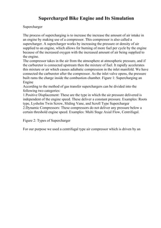 Supercharged Bike Engine and Its Simulation
Supercharger
The process of supercharging is to increase the increase the amount of air intake in
an engine by making use of a compressor. This compressor is also called a
supercharger. A supercharger works by increasing the pressure or density of air
supplied to an engine, which allows for burning of more fuel per cycle by the engine
because of the increased oxygen with the increased amount of air being supplied to
the engine.
The compressor takes in the air from the atmosphere at atmospheric pressure, and if
the carburetor is connected upstream then the mixture of fuel. It rapidly accelerates
this mixture or air which causes adiabatic compression in the inlet manifold. We have
connected the carburetor after the compressor. As the inlet valve opens, the pressure
built rams the charge inside the combustion chamber. Figure 1: Supercharging an
Engine
According to the method of gas transfer superchargers can be divided into the
following two categories:
1.Positive Displacement: These are the type in which the air pressure delivered is
independent of the engine speed. These deliver a constant pressure. Examples: Roots
type, Lysholm Twin Screw, Sliding Vane, and Scroll Type Supercharger
.
2.Dynamic Compressors: These compressors do not deliver any pressure below a
certain threshold engine speed. Examples: Multi Stage Axial Flow, Centrifugal.
Figure 2: Types of Supercharger
For our purpose we used a centrifugal type air compressor which is driven by an
 