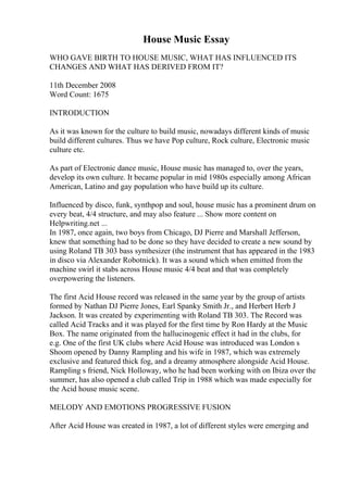 House Music Essay
WHO GAVE BIRTH TO HOUSE MUSIC, WHAT HAS INFLUENCED ITS
CHANGES AND WHAT HAS DERIVED FROM IT?
11th December 2008
Word Count: 1675
INTRODUCTION
As it was known for the culture to build music, nowadays different kinds of music
build different cultures. Thus we have Pop culture, Rock culture, Electronic music
culture etc.
As part of Electronic dance music, House music has managed to, over the years,
develop its own culture. It became popular in mid 1980s especially among African
American, Latino and gay population who have build up its culture.
Influenced by disco, funk, synthpop and soul, house music has a prominent drum on
every beat, 4/4 structure, and may also feature ... Show more content on
Helpwriting.net ...
In 1987, once again, two boys from Chicago, DJ Pierre and Marshall Jefferson,
knew that something had to be done so they have decided to create a new sound by
using Roland TB 303 bass synthesizer (the instrument that has appeared in the 1983
in disco via Alexander Robotnick). It was a sound which when emitted from the
machine swirl it stabs across House music 4/4 beat and that was completely
overpowering the listeners.
The first Acid House record was released in the same year by the group of artists
formed by Nathan DJ Pierre Jones, Earl Spanky Smith Jr., and Herbert Herb J
Jackson. It was created by experimenting with Roland TB 303. The Record was
called Acid Tracks and it was played for the first time by Ron Hardy at the Music
Box. The name originated from the hallucinogenic effect it had in the clubs, for
e.g. One of the first UK clubs where Acid House was introduced was London s
Shoom opened by Danny Rampling and his wife in 1987, which was extremely
exclusive and featured thick fog, and a dreamy atmosphere alongside Acid House.
Rampling s friend, Nick Holloway, who he had been working with on Ibiza over the
summer, has also opened a club called Trip in 1988 which was made especially for
the Acid house music scene.
MELODY AND EMOTIONS PROGRESSIVE FUSION
After Acid House was created in 1987, a lot of different styles were emerging and
 