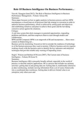 Role Of Business Intelligence On Business Performance...
Yan shi, Xiangjun (June/2012), The Role of Business Intelligence in Business
Performance Management , Volume 1(Issue 04)
Summary:
These paper focusses on how to apply analytics to business process and how BPM
encompasses a closed loop set of processes that link strategy to execution in order to
optimize business performance, which is achieved by setting goals and objectives
and establishing initiatives and plans to achieve those goals and the last taking
corrective action against the situations.
Critique:
A real time system that alerts managers to potential opportunities, impending
problems and threats, and then empowers them to react through models and
collaboration.
BPM and BI Compared: BPM is an outgrowth of BI and incorporates ... Show more
content on Helpwriting.net ...
Business activity monitoring: Executives fail to consider the readiness of technology
or of the business processes they want to monitor. Effective business activity requires
working closely with the business units to identify the key indicators and analytical
techniques that provide reliable early warning of impending issues.
Hugh J. Watson and Barbara H.Wixom (2007), The Current state of business
Intelligence , Volume 40 (Issue 9)
Summary:
Business intelligence (BI) is presently broadly utilised, especially in the world of
practice, to describe analytic applications. BI is a process that includes two primary
activities: getting data in and getting data out. Getting data in, traditionally referred to
as data warehousing, includes moving information from a set of source frameworks
into a coordinated data warehouse. Getting data in delivers limited value to an
enterprise; only when users and
 
