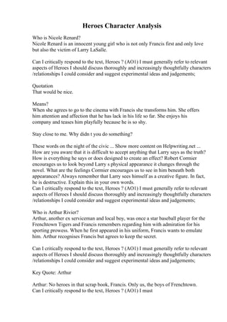 Heroes Character Analysis
Who is Nicole Renard?
Nicole Renard is an innocent young girl who is not only Francis first and only love
but also the victim of Larry LaSalle.
Can I critically respond to the text, Heroes ? (AO1) I must generally refer to relevant
aspects of Heroes I should discuss thoroughly and increasingly thoughtfully characters
/relationships I could consider and suggest experimental ideas and judgements;
Quotation
That would be nice.
Means?
When she agrees to go to the cinema with Francis she transforms him. She offers
him attention and affection that he has lack in his life so far. She enjoys his
company and teases him playfully because he is so shy.
Stay close to me. Why didn t you do something?
These words on the night of the civic ... Show more content on Helpwriting.net ...
How are you aware that it is difficult to accept anything that Larry says as the truth?
How is everything he says or does designed to create an effect? Robert Cormier
encourages us to look beyond Larry s physical appearance it changes through the
novel. What are the feelings Cormier encourages us to see in him beneath both
appearances? Always remember that Larry sees himself as a creative figure. In fact,
he is destructive. Explain this in your own words.
Can I critically respond to the text, Heroes ? (AO1) I must generally refer to relevant
aspects of Heroes I should discuss thoroughly and increasingly thoughtfully characters
/relationships I could consider and suggest experimental ideas and judgements;
Who is Arthur Rivier?
Arthur, another ex serviceman and local boy, was once a star baseball player for the
Frenchtown Tigers and Francis remembers regarding him with admiration for his
sporting prowess. When he first appeared in his uniform, Francis wants to emulate
him. Arthur recognises Francis but agrees to keep the secret.
Can I critically respond to the text, Heroes ? (AO1) I must generally refer to relevant
aspects of Heroes I should discuss thoroughly and increasingly thoughtfully characters
/relationships I could consider and suggest experimental ideas and judgements;
Key Quote: Arthur
Arthur: No heroes in that scrap book, Francis. Only us, the boys of Frenchtown.
Can I critically respond to the text, Heroes ? (AO1) I must
 