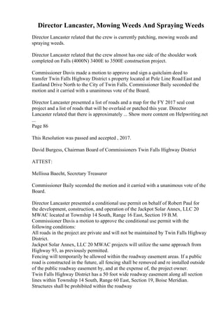 Director Lancaster, Mowing Weeds And Spraying Weeds
Director Lancaster related that the crew is currently patching, mowing weeds and
spraying weeds.
Director Lancaster related that the crew almost has one side of the shoulder work
completed on Falls (4000N) 3400E to 3500E construction project.
Commissioner Davis made a motion to approve and sign a quitclaim deed to
transfer Twin Falls Highway District s property located at Pole Line Road East and
Eastland Drive North to the City of Twin Falls. Commissioner Baily seconded the
motion and it carried with a unanimous vote of the Board.
Director Lancaster presented a list of roads and a map for the FY 2017 seal coat
project and a list of roads that will be overlaid or patched this year. Director
Lancaster related that there is approximately ... Show more content on Helpwriting.net
...
Page 86
This Resolution was passed and accepted , 2017.
David Burgess, Chairman Board of Commissioners Twin Falls Highway District
ATTEST:
Mellissa Baecht, Secretary Treasurer
Commissioner Baily seconded the motion and it carried with a unanimous vote of the
Board.
Director Lancaster presented a conditional use permit on behalf of Robert Paul for
the development, construction, and operation of the Jackpot Solar Annex, LLC 20
MWAC located at Township 14 South, Range 16 East, Section 19 B.M.
Commissioner Davis a motion to approve the conditional use permit with the
following conditions:
All roads in the project are private and will not be maintained by Twin Falls Highway
District.
Jackpot Solar Annex, LLC 20 MWAC projects will utilize the same approach from
Highway 93, as previously permitted.
Fencing will temporarily be allowed within the roadway easement areas. If a public
road is constructed in the future, all fencing shall be removed and re installed outside
of the public roadway easement by, and at the expense of, the project owner.
Twin Falls Highway District has a 50 foot wide roadway easement along all section
lines within Township 14 South, Range 60 East, Section 19, Boise Meridian.
Structures shall be prohibited within the roadway
 