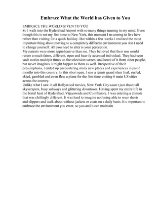 Embrace What the World has Given to You
EMBRACE THE WORLD GIVEN TO YOU
So I walk into the Hyderabad Airport with so many things running in my mind. Even
though this is not my first time to New York, this moment I m coming to live here
rather than visiting for a quick holiday. But within a few weeks I realized the most
important thing about moving to a completely different environment you don t need
to change yourself. All you need to alter is your perception.
My parents were more apprehensive than me. They believed that their son would
return a much fairer, different, open and heavily accented individual. They had seen
such stories multiple times on the television screen, and heard of it from other people,
but never imagines it might happen to them as well. Irrespective of their
presumptions, I ended up encountering many new places and experiences in just 6
months into this country. In this short span, I saw a tennis grand slam final, surfed,
skied, gambled and even flew a plane for the first time visiting 6 main US cities
across the country.
Unlike what I saw in all Hollywood movies, New York Citywasn t just about tall
skyscrapers, busy subways and glittering downtown. Having spent my entire life in
the brutal heat of Hyderabad, Vijayawada and Coimbatore, I was entering a climate
that was chillingly different. It was hard to imagine not being able to wear shorts
and slippers and walk about without jackets or coats on a daily basis. It s important to
embrace the environment you enter, so you and it can maintain
 
