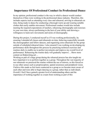 Importance Of Professional Conduct In Professional Dance
In my opinion, professional conduct is the way in which a dancer would conduct
themselves if they were working in the professional dance industry. Therefore, this
includes aspects such as attending every class and rehearsal, arriving to rehearsals on
time, being ready to dance by conducting a thorough warm up and wearing suitable
clothes that easily enables movement. Professional conduct would also include
meeting the required expectations of teachers, rehearsing choreography and exercises
in your own time, always performing to the best of your ability and showing a
willingness to learn new movements and styles of choreography.
During this project, I conducted myself as if I was working professionally, by
ensuring I attended all classes and rehearsals on time, behaving respectfully towards
the choreographers and fellow dancers, and organising extra rehearsals for the group
outside of scheduled rehearsal times. I also ensured I was working on developing my
performance skills throughout this process by practicing technical exercises and
routines daily to enable me to perfect movements and improve my overall level of
performance. Rehearsing the routine daily will gradually improve ... Show more
content on Helpwriting.net ...
Working as part of a large group during the rehearsal process has also taught me
how important it is to perform together as a group. Throughout the vast majority of
our rehearsals we practiced the routine without the use of mirrors, as this forced us
to use other senses such as proprioception, spatial awareness and peripheral vision.
I believe this made us feel more connected as a group as we became more aware of
each other and were able to begin dancing as a group, rather than as individuals.
Overall, I feel I have gained a greater level of understanding others and the
importance of working together as a team from working as part of this
 